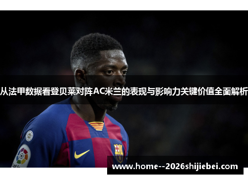 从法甲数据看登贝莱对阵AC米兰的表现与影响力关键价值全面解析