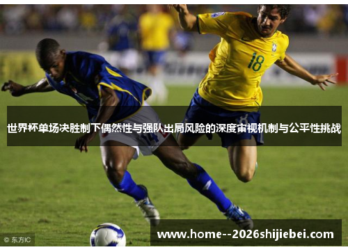 世界杯单场决胜制下偶然性与强队出局风险的深度审视机制与公平性挑战 世界杯单场决胜制下偶然性与强队出局风险的深度审视机制与公平性挑战