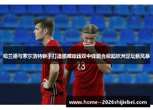 哈兰德与索尔洛特联手打造挪威锋线双中锋组合掀起欧洲足坛新风暴
