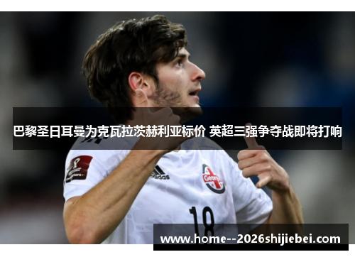 巴黎圣日耳曼为克瓦拉茨赫利亚标价 英超三强争夺战即将打响