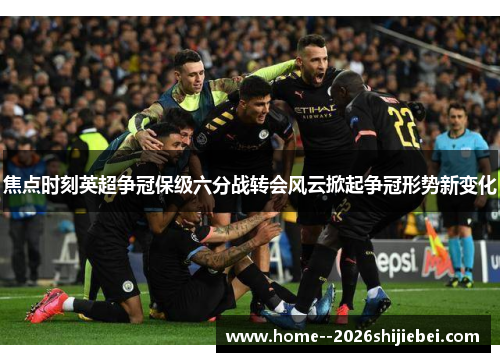 焦点时刻英超争冠保级六分战转会风云掀起争冠形势新变化