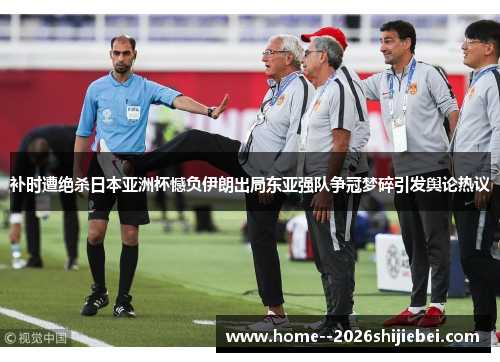 补时遭绝杀日本亚洲杯憾负伊朗出局东亚强队争冠梦碎引发舆论热议