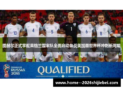图赫尔正式掌舵英格兰国家队全面启动备战美加墨世界杯冲刺新周期