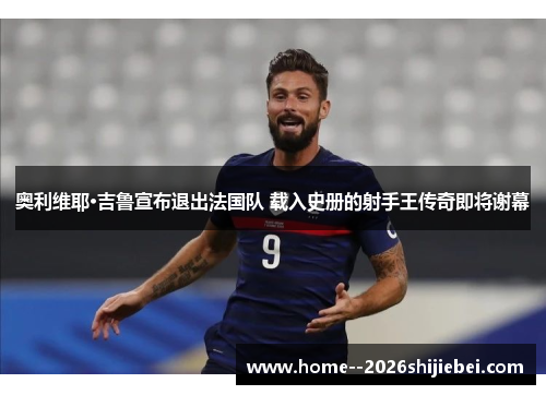 奥利维耶·吉鲁宣布退出法国队 载入史册的射手王传奇即将谢幕