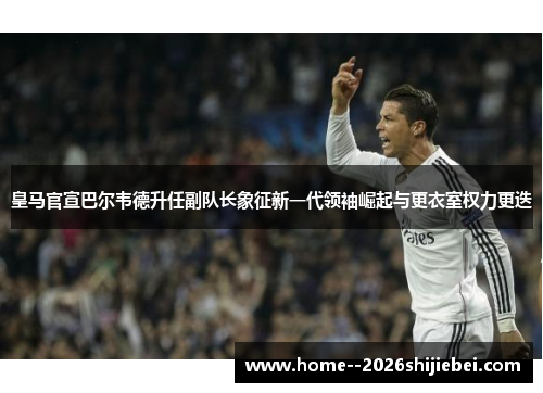 皇马官宣巴尔韦德升任副队长象征新一代领袖崛起与更衣室权力更迭