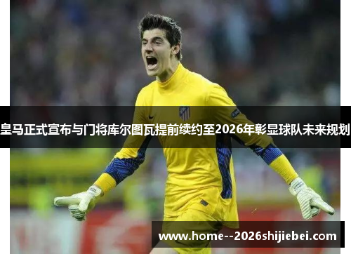 皇马正式宣布与门将库尔图瓦提前续约至2026年彰显球队未来规划