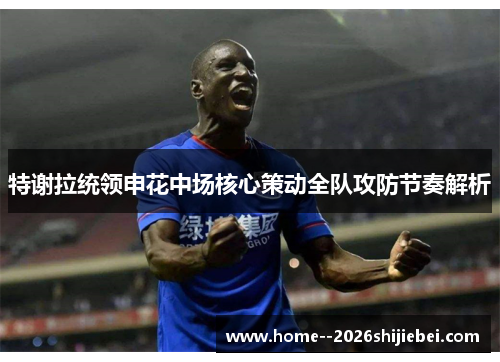 特谢拉统领申花中场核心策动全队攻防节奏解析