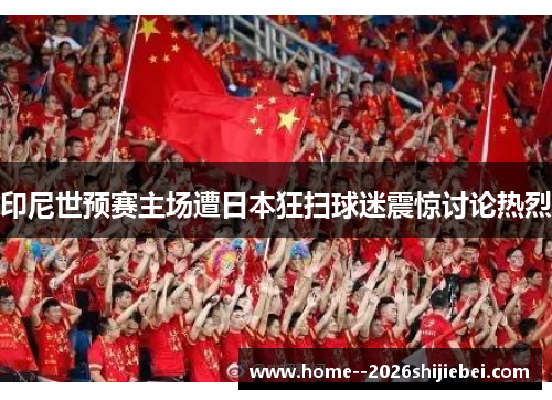 印尼世预赛主场遭日本狂扫球迷震惊讨论热烈