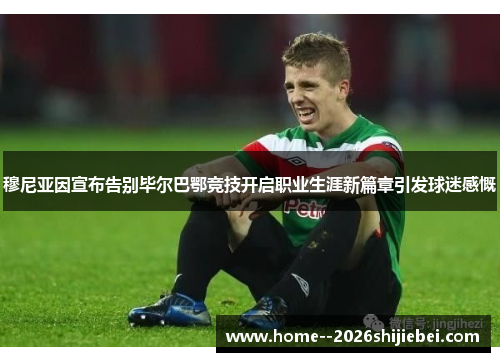 穆尼亚因宣布告别毕尔巴鄂竞技开启职业生涯新篇章引发球迷感慨