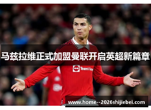 马兹拉维正式加盟曼联开启英超新篇章 马兹拉维正式加盟曼联开启英超新篇章